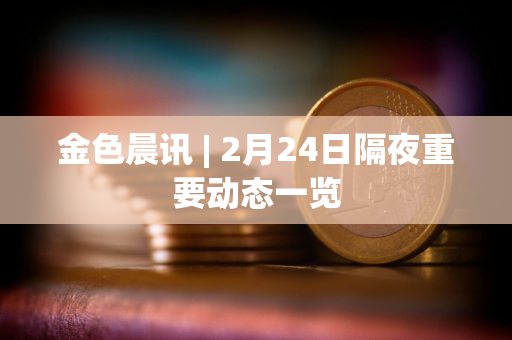 金色晨讯 | 2月24日隔夜重要动态一览