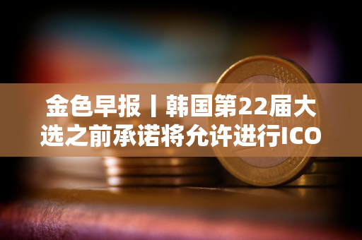 金色早报丨韩国第22届大选之前承诺将允许进行ICO 现货以太坊ETF批准或需1-2年