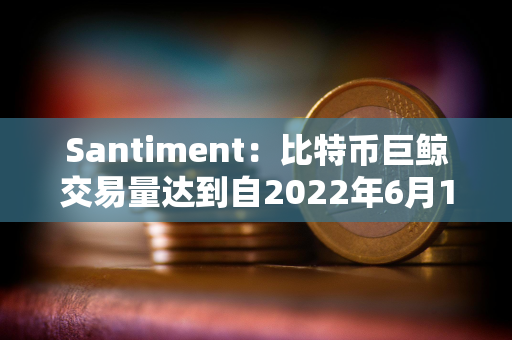 Santiment：比特币巨鲸交易量达到自2022年6月12日以来的最高水平