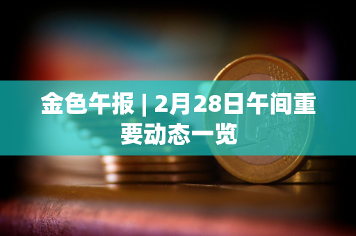 金色午报 | 2月28日午间重要动态一览