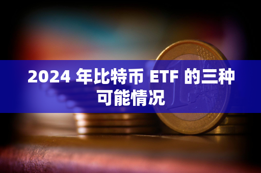 2024 年比特币 ETF 的三种可能情况