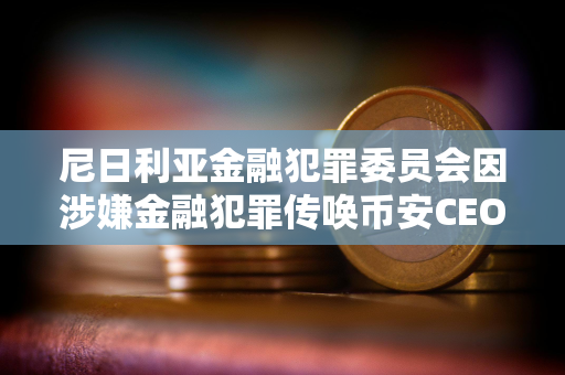 尼日利亚金融犯罪委员会因涉嫌金融犯罪传唤币安CEO