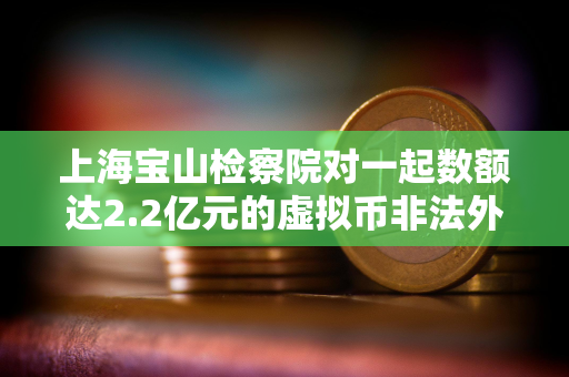 上海宝山检察院对一起数额达2.2亿元的虚拟币非法外汇兑换案件提起公诉