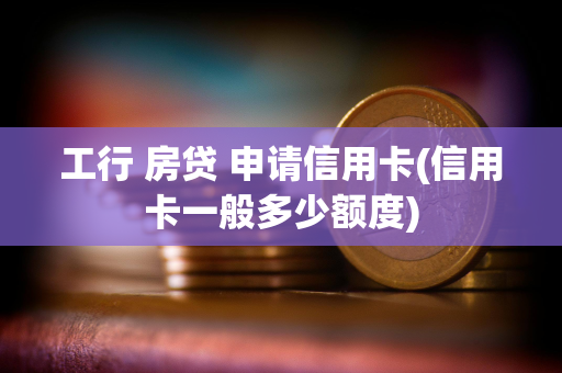 工行 房贷 申请信用卡(信用卡一般多少额度)