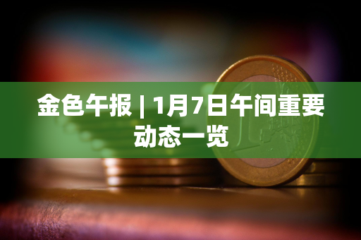 金色午报 | 1月7日午间重要动态一览