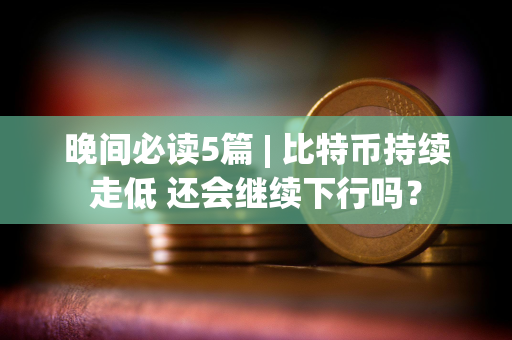 晚间必读5篇 | 比特币持续走低 还会继续下行吗？