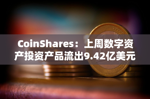 CoinShares：上周数字资产投资产品流出9.42亿美元