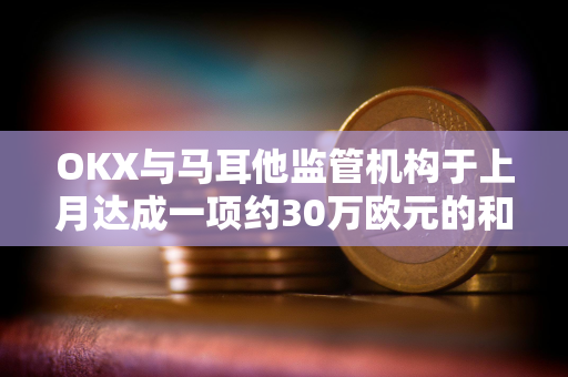 OKX与马耳他监管机构于上月达成一项约30万欧元的和解协议