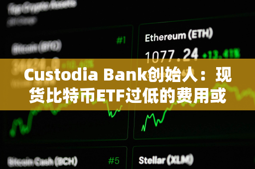 Custodia Bank创始人：现货比特币ETF过低的费用或将给投资者带来隐性风险