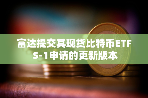 富达提交其现货比特币ETF S-1申请的更新版本