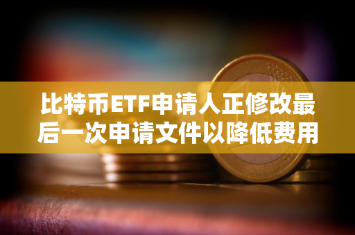 比特币ETF申请人正修改最后一次申请文件以降低费用