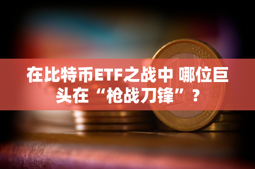 在比特币ETF之战中 哪位巨头在“枪战刀锋”？