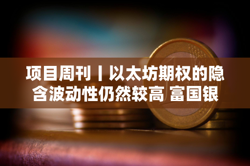 项目周刊丨以太坊期权的隐含波动性仍然较高 富国银行持有美国现货比特币ETF