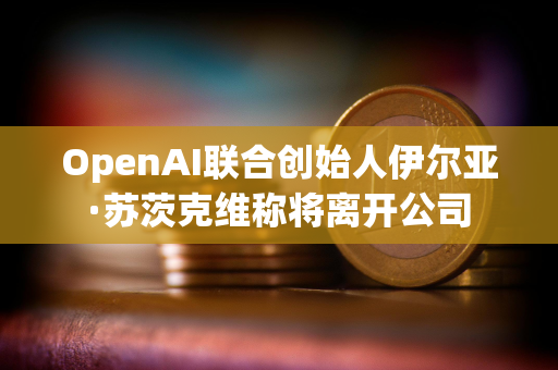 OpenAI联合创始人伊尔亚·苏茨克维称将离开公司