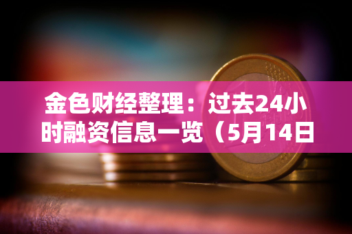 金色财经整理：过去24小时融资信息一览（5月14日）