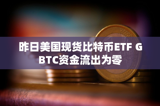 昨日美国现货比特币ETF GBTC资金流出为零