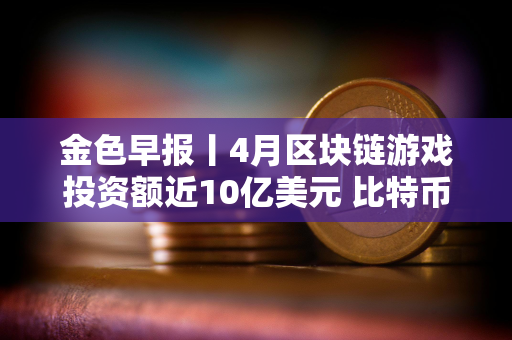 金色早报丨4月区块链游戏投资额近10亿美元 比特币网络交易费用回落