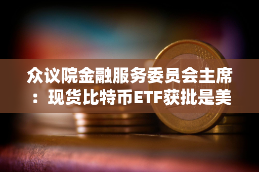 众议院金融服务委员会主席：现货比特币ETF获批是美国数字资产生态系统的历史性里程碑