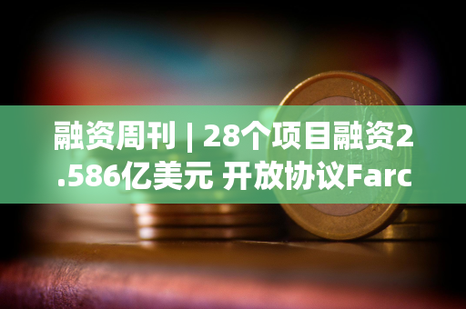 融资周刊 | 28个项目融资2.586亿美元 开放协议Farcaster在A轮中筹集1.5亿美元