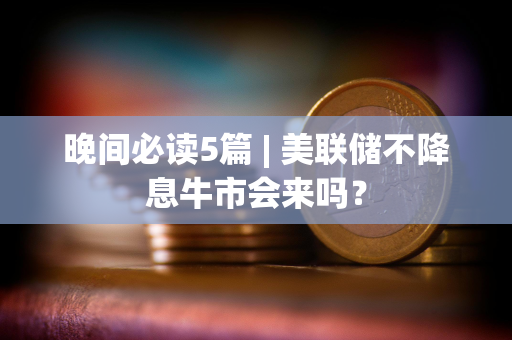 晚间必读5篇 | 美联储不降息牛市会来吗？