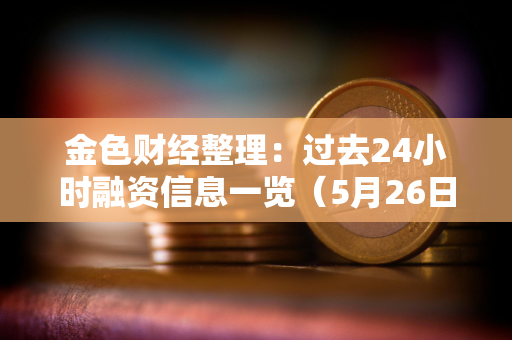 金色财经整理：过去24小时融资信息一览（5月26日）