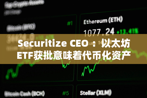 Securitize CEO ：以太坊ETF获批意味着代币化资产现在“完全安全”