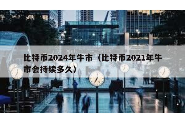 比特币2024年牛市（比特币2021年牛市会持续多久）